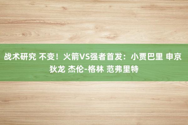 战术研究 不变！火箭VS强者首发：小贾巴里 申京 狄龙 杰伦-格林 范弗里特