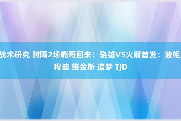 战术研究 时隔2场嘴哥回来！骁雄VS火箭首发：波姐 穆迪 维金斯 追梦 TJD