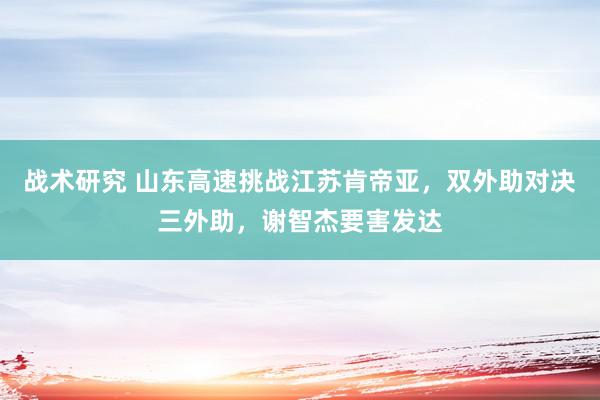 战术研究 山东高速挑战江苏肯帝亚，双外助对决三外助，谢智杰要害发达