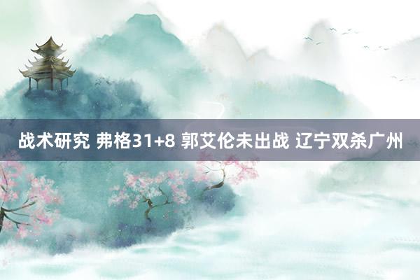 战术研究 弗格31+8 郭艾伦未出战 辽宁双杀广州