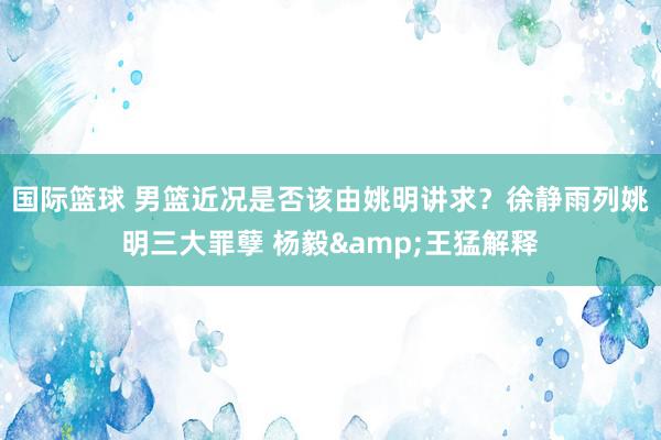 国际篮球 男篮近况是否该由姚明讲求？徐静雨列姚明三大罪孽 杨毅&王猛解释