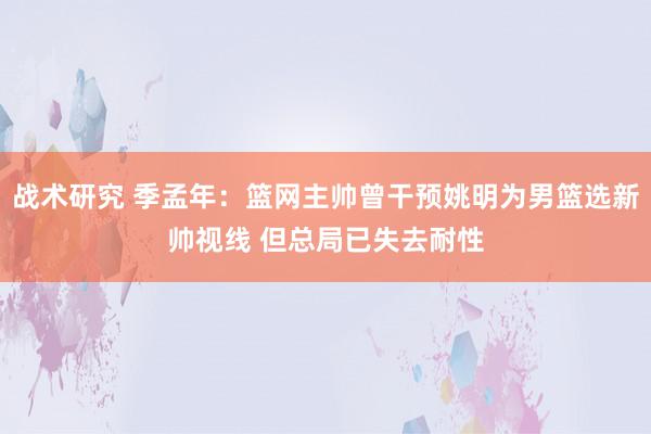 战术研究 季孟年：篮网主帅曾干预姚明为男篮选新帅视线 但总局已失去耐性