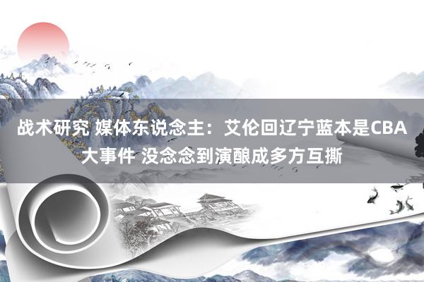 战术研究 媒体东说念主：艾伦回辽宁蓝本是CBA大事件 没念念到演酿成多方互撕