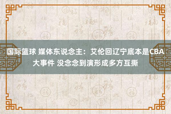 国际篮球 媒体东说念主：艾伦回辽宁底本是CBA大事件 没念念到演形成多方互撕