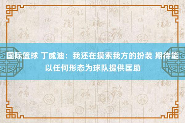 国际篮球 丁威迪：我还在摸索我方的扮装 期待能以任何形态为球队提供匡助