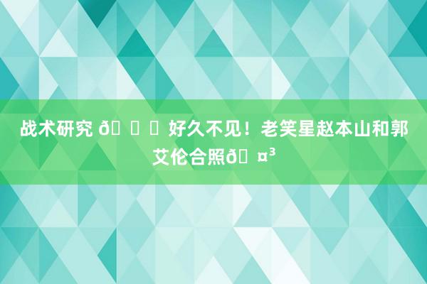 战术研究 👀好久不见！老笑星赵本山和郭艾伦合照🤳