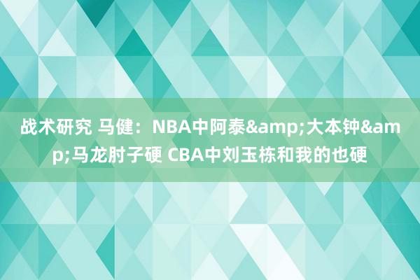 战术研究 马健：NBA中阿泰&大本钟&马龙肘子硬 CBA中刘玉栋和我的也硬