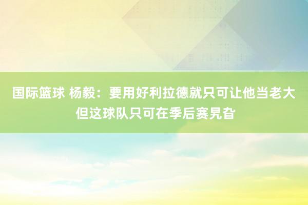 国际篮球 杨毅：要用好利拉德就只可让他当老大 但这球队只可在季后赛旯旮