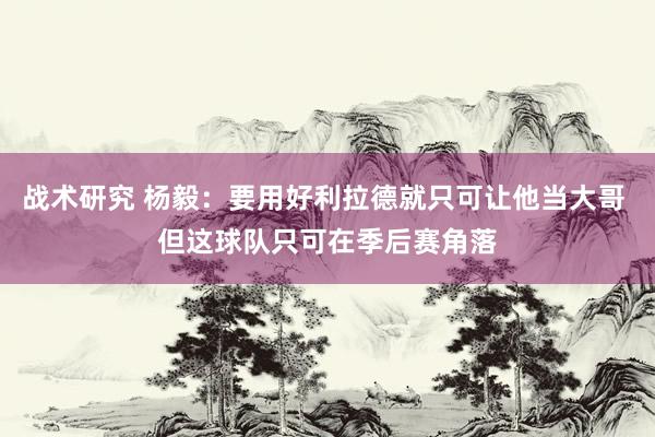 战术研究 杨毅：要用好利拉德就只可让他当大哥 但这球队只可在季后赛角落