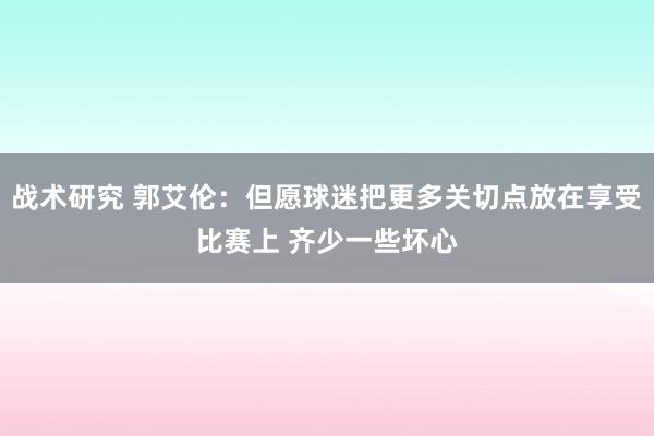 战术研究 郭艾伦：但愿球迷把更多关切点放在享受比赛上 齐少一些坏心