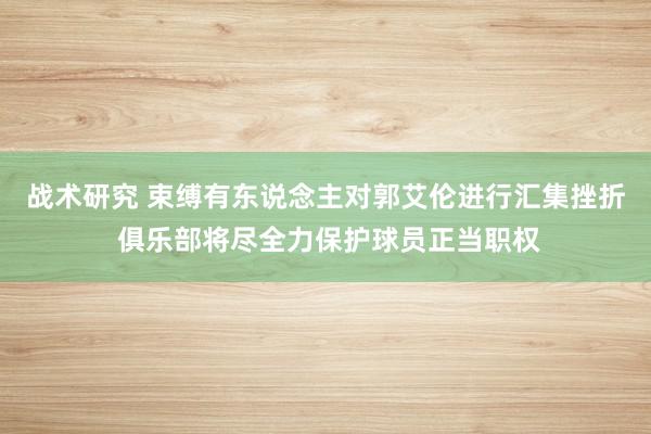 战术研究 束缚有东说念主对郭艾伦进行汇集挫折 俱乐部将尽全力保护球员正当职权