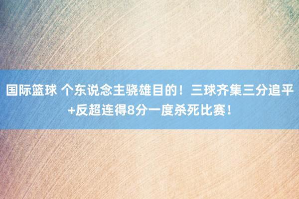 国际篮球 个东说念主骁雄目的！三球齐集三分追平+反超连得8分一度杀死比赛！