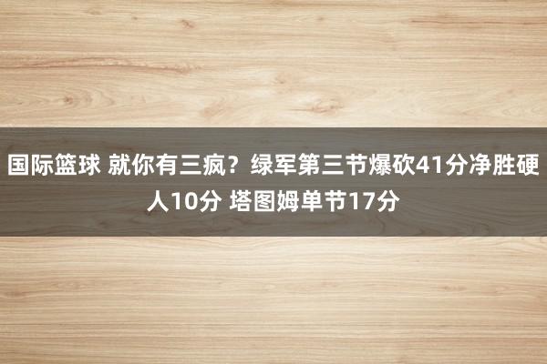 国际篮球 就你有三疯？绿军第三节爆砍41分净胜硬人10分 塔图姆单节17分