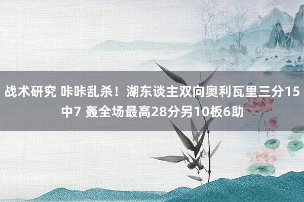 战术研究 咔咔乱杀！湖东谈主双向奥利瓦里三分15中7 轰全场最高28分另10板6助