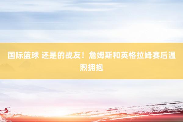 国际篮球 还是的战友！詹姆斯和英格拉姆赛后温煦拥抱