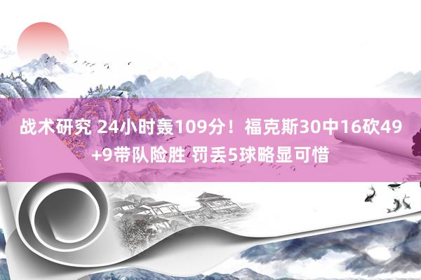 战术研究 24小时轰109分！福克斯30中16砍49+9带队险胜 罚丢5球略显可惜