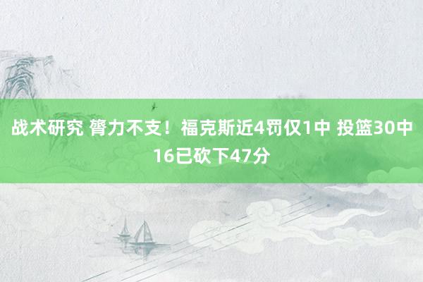 战术研究 膂力不支！福克斯近4罚仅1中 投篮30中16已砍下47分