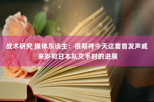 战术研究 媒体东谈主：很期待今天这套首发声威 来岁和日本队交手时的进展