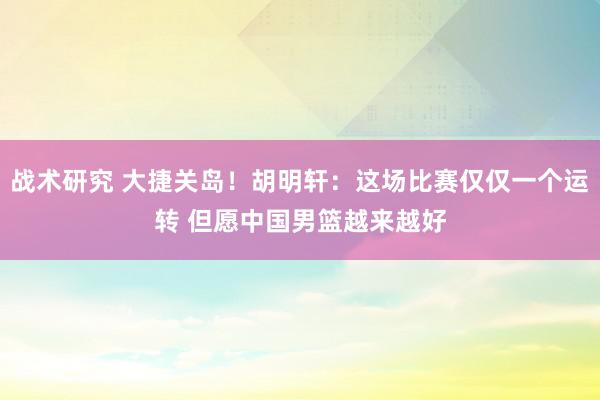 战术研究 大捷关岛！胡明轩：这场比赛仅仅一个运转 但愿中国男篮越来越好