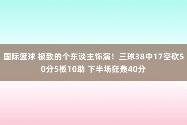 国际篮球 极致的个东谈主饰演！三球38中17空砍50分5板10助 下半场狂轰40分