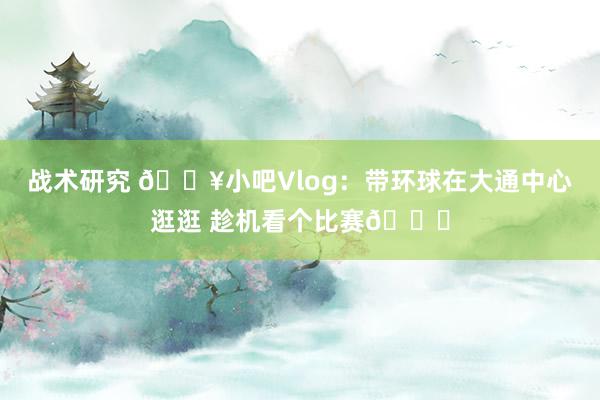 战术研究 🎥小吧Vlog：带环球在大通中心逛逛 趁机看个比赛😉