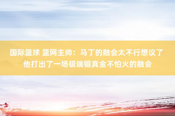 国际篮球 篮网主帅：马丁的融会太不行想议了 他打出了一场极端锻真金不怕火的融会