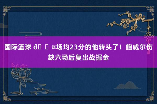 国际篮球 😤场均23分的他转头了！鲍威尔伤缺六场后复出战掘金