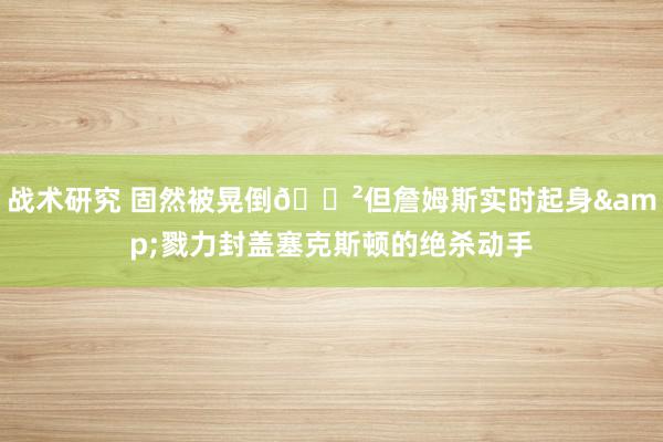 战术研究 固然被晃倒😲但詹姆斯实时起身&戮力封盖塞克斯顿的绝杀动手