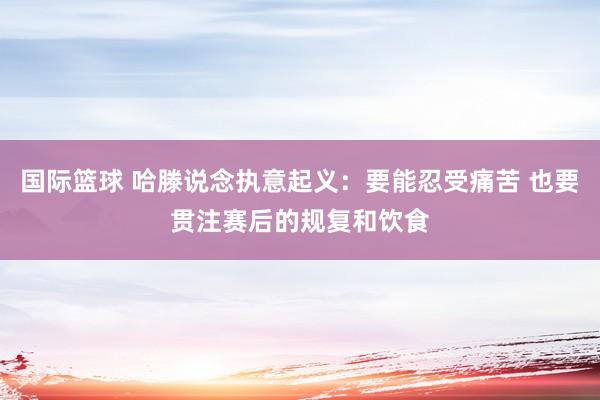 国际篮球 哈滕说念执意起义：要能忍受痛苦 也要贯注赛后的规复和饮食