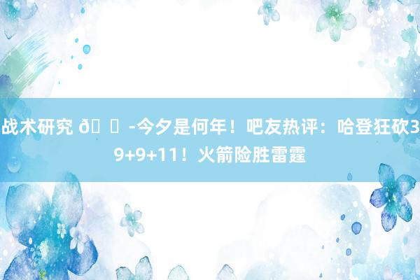 战术研究 😭今夕是何年！吧友热评：哈登狂砍39+9+11！火箭险胜雷霆