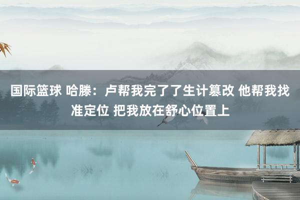 国际篮球 哈滕：卢帮我完了了生计篡改 他帮我找准定位 把我放在舒心位置上