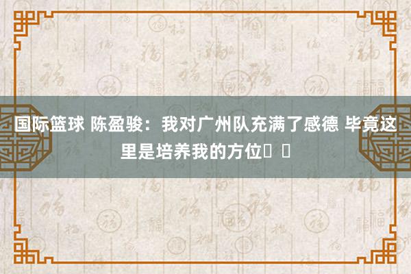 国际篮球 陈盈骏：我对广州队充满了感德 毕竟这里是培养我的方位❤️