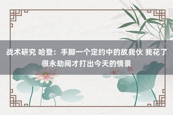 战术研究 哈登：手脚一个定约中的故我伙 我花了很永劫间才打出今天的情景