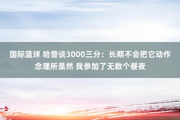 国际篮球 哈登谈3000三分：长期不会把它动作念理所虽然 我参加了无数个昼夜