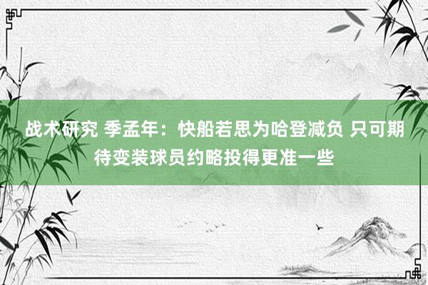 战术研究 季孟年：快船若思为哈登减负 只可期待变装球员约略投得更准一些