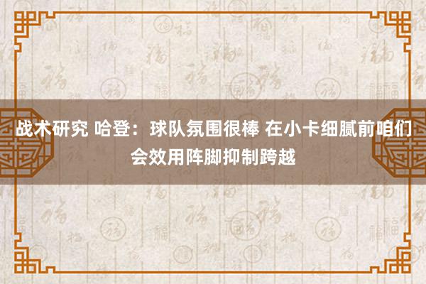 战术研究 哈登：球队氛围很棒 在小卡细腻前咱们会效用阵脚抑制跨越