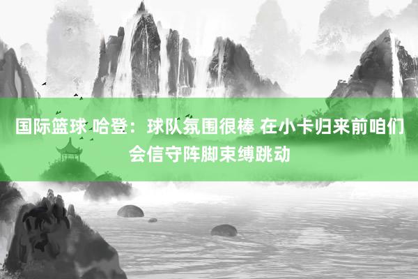 国际篮球 哈登：球队氛围很棒 在小卡归来前咱们会信守阵脚束缚跳动