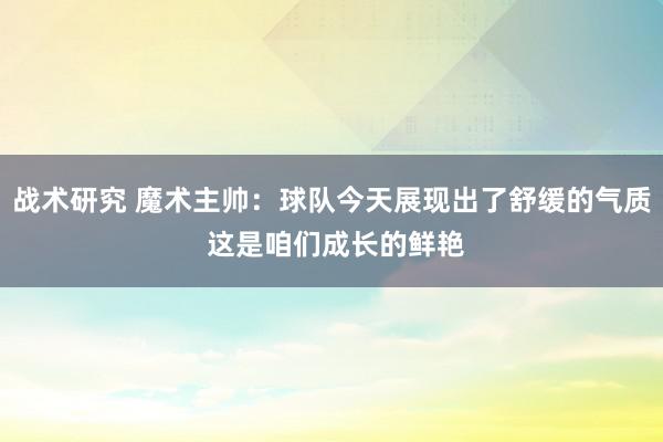 战术研究 魔术主帅：球队今天展现出了舒缓的气质 这是咱们成长的鲜艳