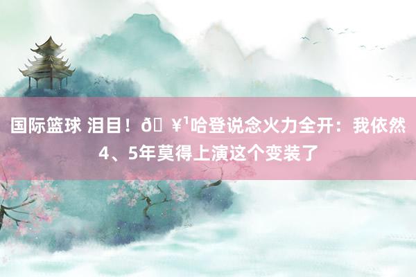 国际篮球 泪目！🥹哈登说念火力全开：我依然4、5年莫得上演这个变装了