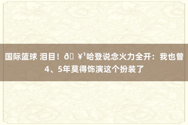 国际篮球 泪目！🥹哈登说念火力全开：我也曾4、5年莫得饰演这个扮装了