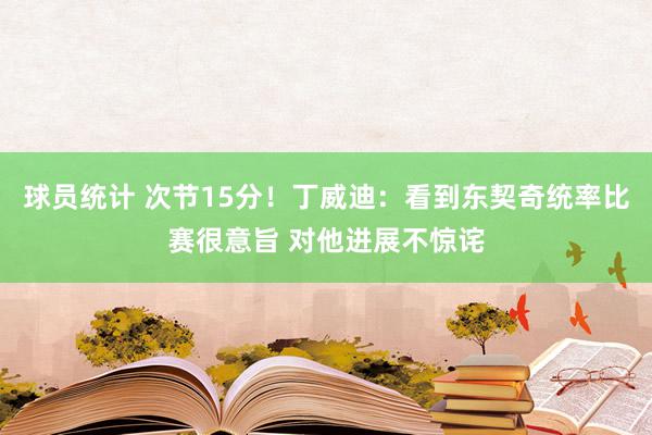 球员统计 次节15分！丁威迪：看到东契奇统率比赛很意旨 对他进展不惊诧