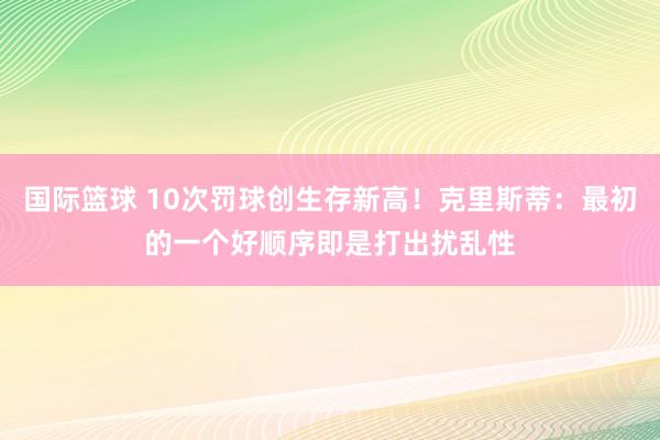 国际篮球 10次罚球创生存新高！克里斯蒂：最初的一个好顺序即是打出扰乱性