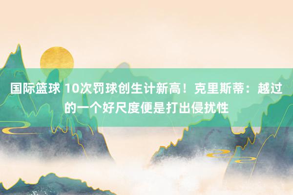 国际篮球 10次罚球创生计新高！克里斯蒂：越过的一个好尺度便是打出侵扰性