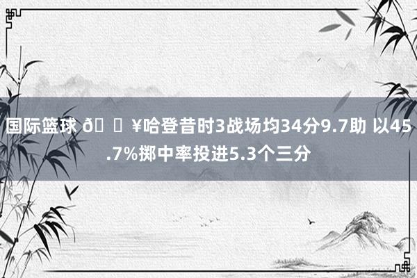 国际篮球 🔥哈登昔时3战场均34分9.7助 以45.7%掷中率投进5.3个三分