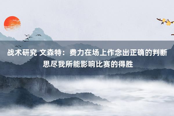 战术研究 文森特：费力在场上作念出正确的判断 思尽我所能影响比赛的得胜