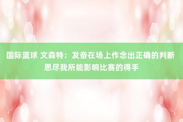 国际篮球 文森特：发奋在场上作念出正确的判断 思尽我所能影响比赛的得手