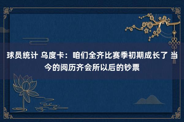 球员统计 乌度卡：咱们全齐比赛季初期成长了 当今的阅历齐会所以后的钞票