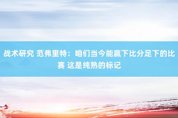 战术研究 范弗里特：咱们当今能赢下比分足下的比赛 这是纯熟的标记