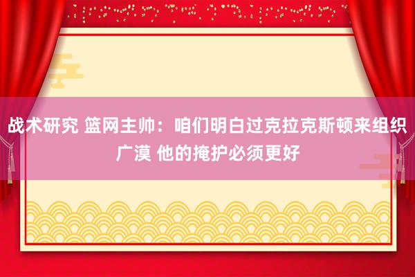 战术研究 篮网主帅：咱们明白过克拉克斯顿来组织广漠 他的掩护必须更好