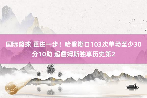 国际篮球 更进一步！哈登糊口103次单场至少30分10助 超詹姆斯独享历史第2